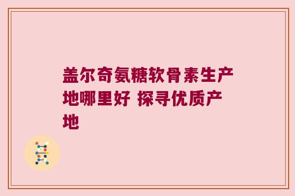 盖尔奇氨糖软骨素生产地哪里好 探寻优质产地