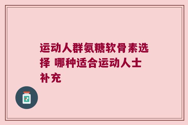 运动人群氨糖软骨素选择 哪种适合运动人士补充 运动人群氨糖软骨素选择 哪种适合运动人士补充