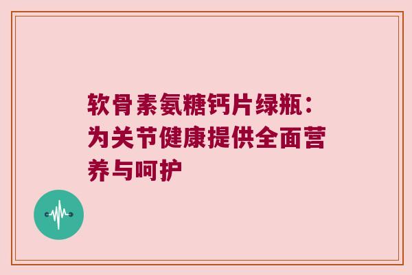 软骨素氨糖钙片绿瓶:为关节健康提供全面营养与呵护 软骨素氨糖钙片绿瓶:为关节健康提供全面营养与呵护