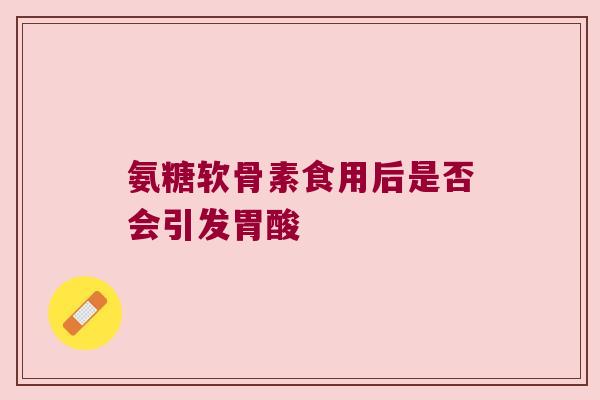 氨糖软骨素食用后是否会引发胃酸