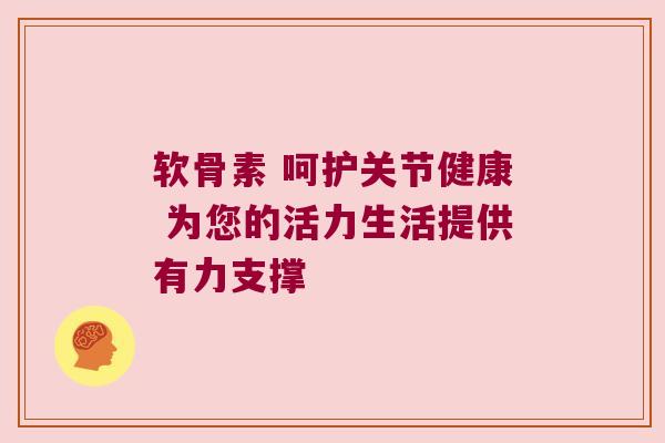 软骨素 呵护关节健康 为您的活力生活提供有力支撑 软骨素 呵护关节健康 为您的活力生活提供有力支撑