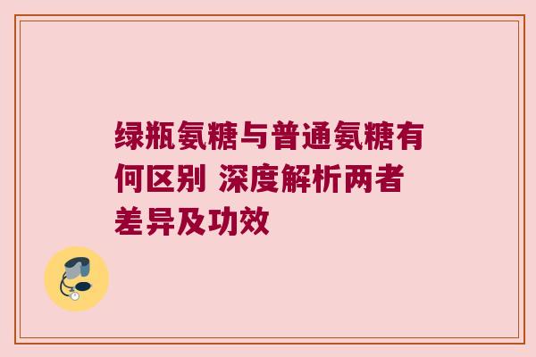 绿瓶氨糖与普通氨糖有何区别 深度解析两者差异及功效 绿瓶氨糖与普通氨糖有何区别 深度解析两者差异及功效