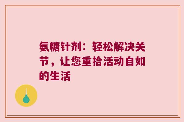 氨糖针剂:轻松解决关节,让您重拾活动自如的生活 氨糖针剂:轻松解决关节,让您重拾活动自如的生活