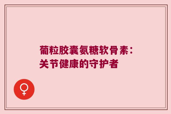 葡粒胶囊氨糖软骨素:关节健康的守护者 葡粒胶囊氨糖软骨素:关节健康的守护者