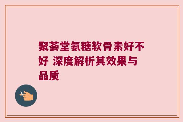 聚荟堂氨糖软骨素好不好 深度解析其效果与品质
