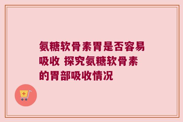 氨糖软骨素胃是否容易吸收 探究氨糖软骨素的胃部吸收情况 氨糖软骨素胃是否容易吸收 探究氨糖软骨素的胃部吸收情况