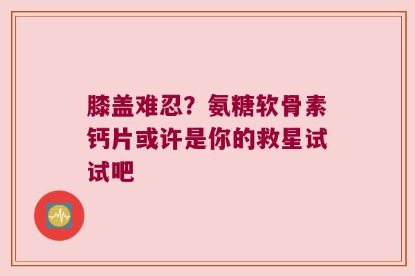 膝盖难忍？氨糖软骨素钙片或许是你的救星试试吧