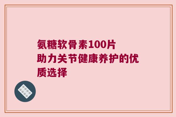 氨糖软骨素100片 助力关节健康养护的优质选择 氨糖软骨素100片 助力关节健康养护的优质选择