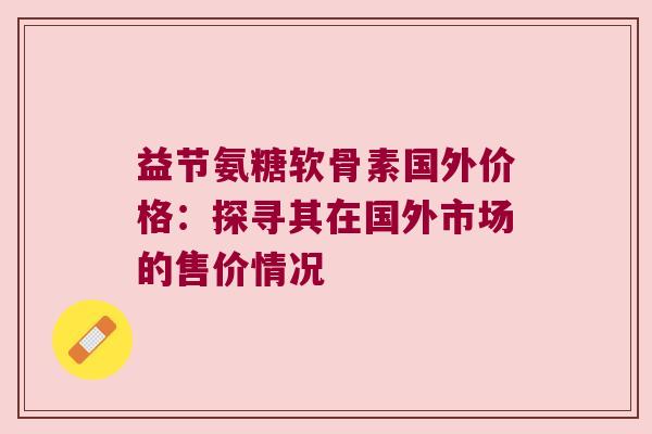 益节氨糖软骨素国外价格：探寻其在国外市场的售价情况
