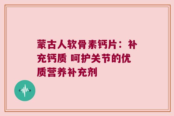 蒙古人软骨素钙片：补充钙质 呵护关节的优质营养补充剂