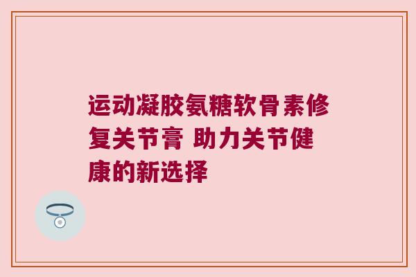 运动凝胶氨糖软骨素修复关节膏 助力关节健康的新选择