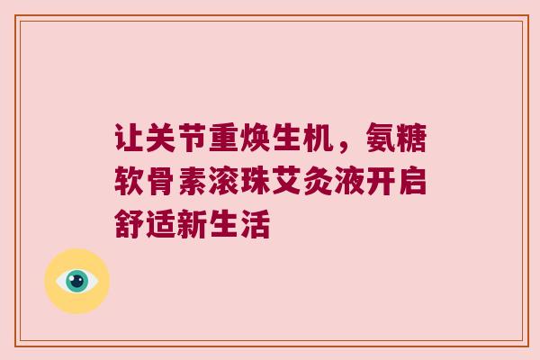 让关节重焕生机，氨糖软骨素滚珠艾灸液开启舒适新生活