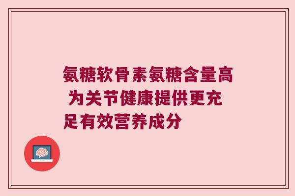 氨糖软骨素氨糖含量高 为关节健康提供更充足有效营养成分 氨糖软骨素氨糖含量高 为关节健康提供更充足有效营养成分
