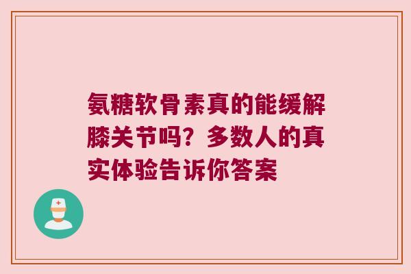 氨糖软骨素真的能缓解膝关节吗？多数人的真实体验告诉你答案