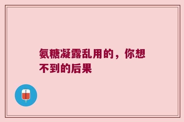 氨糖凝露乱用的,你想不到的后果 氨糖凝露乱用的,你想不到的后果