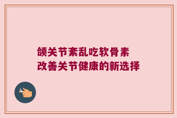 颌关节紊乱吃软骨素 改善关节健康的新选择