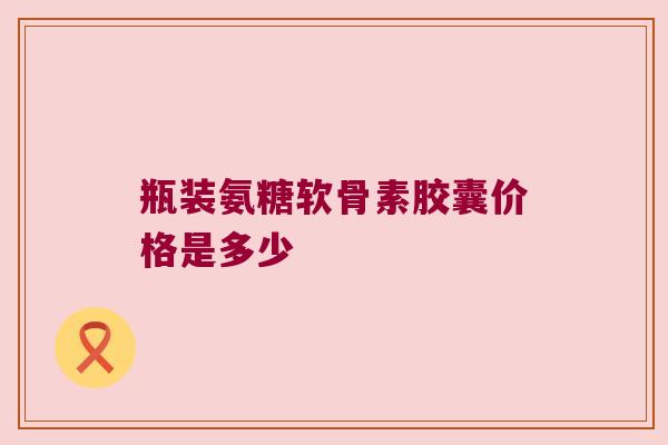 瓶装氨糖软骨素胶囊价格是多少 瓶装氨糖软骨素胶囊价格是多少