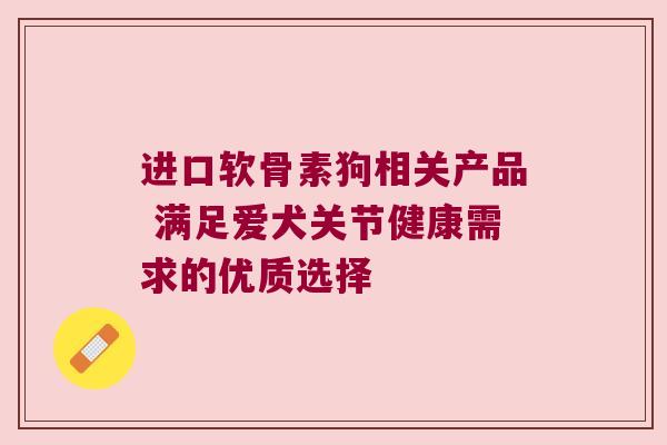进口软骨素狗相关产品 满足爱犬关节健康需求的优质选择 进口软骨素狗相关产品 满足爱犬关节健康需求的优质选择