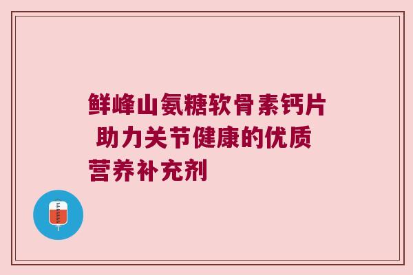 鲜峰山氨糖软骨素钙片 助力关节健康的优质营养补充剂
