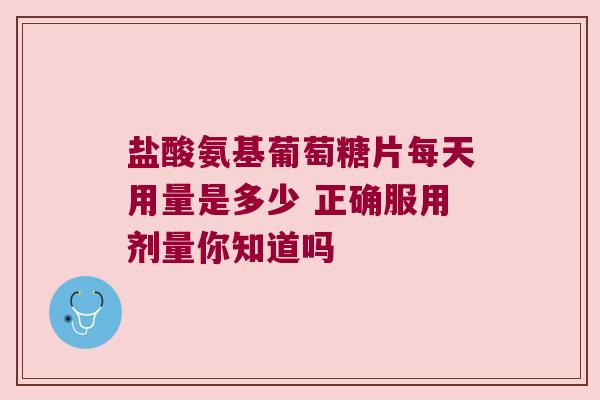 盐酸氨基葡萄糖片每天用量是多少 正确服用剂量你知道吗