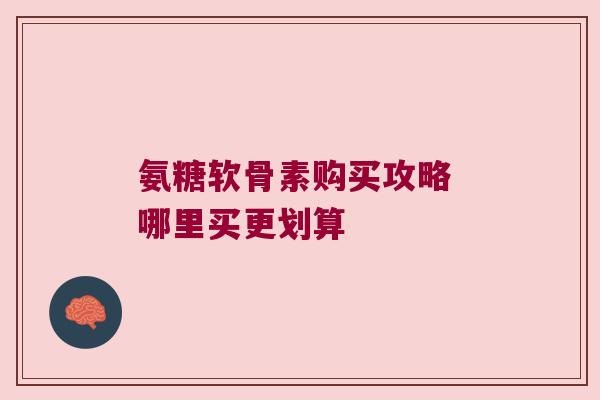 氨糖软骨素购买攻略 哪里买更划算 氨糖软骨素购买攻略 哪里买更划算