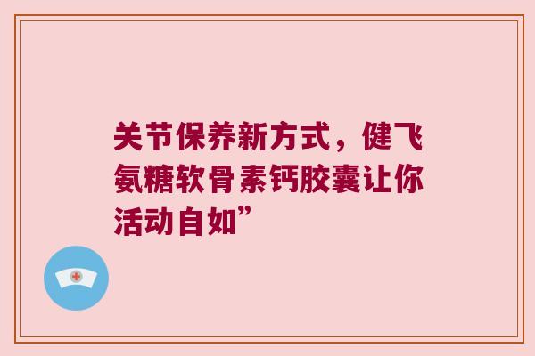 关节保养新方式，健飞氨糖软骨素钙胶囊让你活动自如”