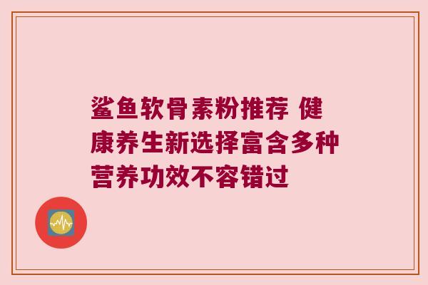 鲨鱼软骨素粉推荐 健康养生新选择富含多种营养功效不容错过 鲨鱼软骨素粉推荐 健康养生新选择富含多种营养功效不容错过