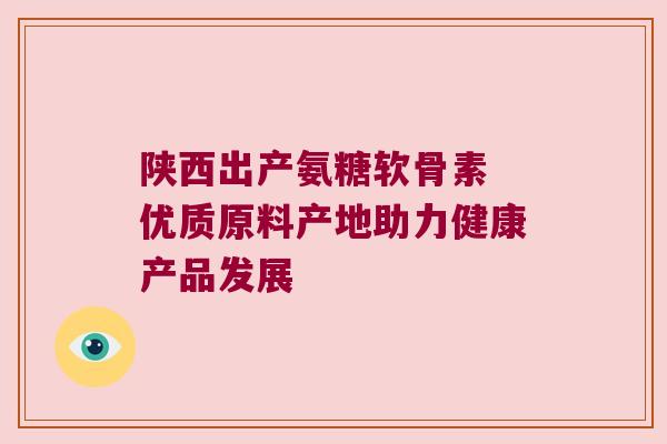 陕西出产氨糖软骨素 优质原料产地助力健康产品发展 陕西出产氨糖软骨素 优质原料产地助力健康产品发展