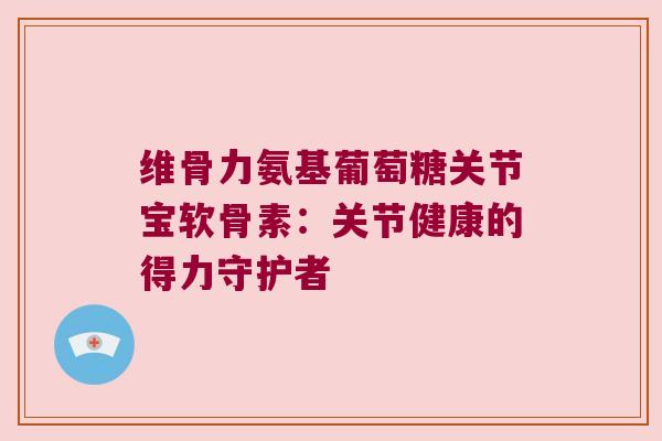维骨力氨基葡萄糖关节宝软骨素:关节健康的得力守护者 维骨力氨基葡萄糖关节宝软骨素:关节健康的得力守护者