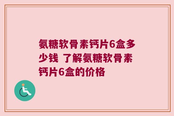 氨糖软骨素钙片6盒多少钱 了解氨糖软骨素钙片6盒的价格 氨糖软骨素钙片6盒多少钱 了解氨糖软骨素钙片6盒的价格