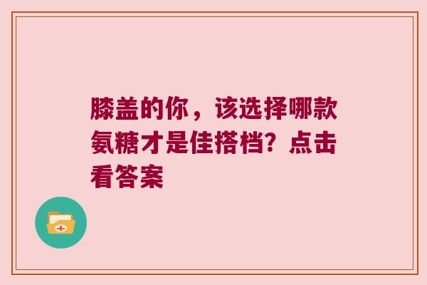 膝盖的你,该选择哪款氨糖才是佳搭档?点击看答案 膝盖的你,该选择哪款氨糖才是佳搭档?点击看答案