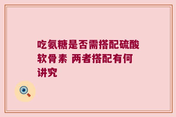吃氨糖是否需搭配硫酸软骨素 两者搭配有何讲究