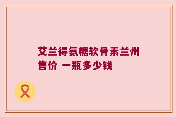 艾兰得氨糖软骨素兰州售价 一瓶多少钱 艾兰得氨糖软骨素兰州售价 一瓶多少钱