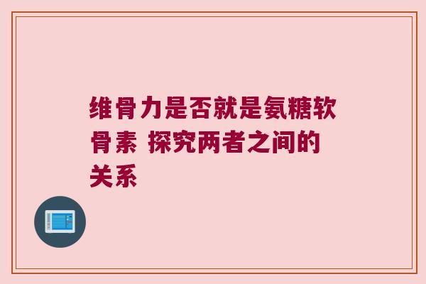 维骨力是否就是氨糖软骨素 探究两者之间的关系