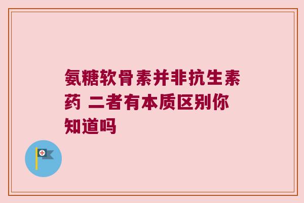 氨糖软骨素并非抗生素药 二者有本质区别你知道吗