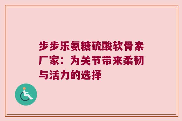 步步乐氨糖硫酸软骨素厂家:为关节带来柔韧与活力的选择 步步乐氨糖硫酸软骨素厂家:为关节带来柔韧与活力的选择
