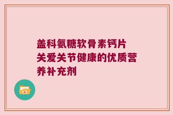盖科氨糖软骨素钙片 关爱关节健康的优质营养补充剂
