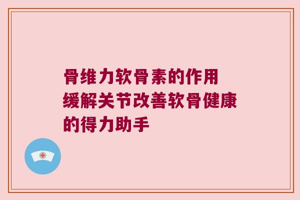 骨维力软骨素的作用 缓解关节改善软骨健康的得力助手 骨维力软骨素的作用 缓解关节改善软骨健康的得力助手