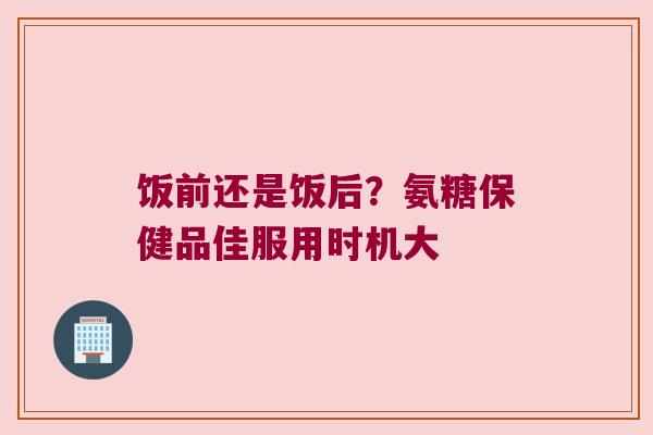 饭前还是饭后？氨糖保健品佳服用时机大
