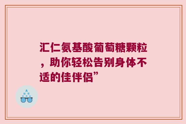 汇仁氨基酸葡萄糖颗粒,助你轻松告别身体不适的佳伴侣” 汇仁氨基酸葡萄糖颗粒,助你轻松告别身体不适的佳伴侣”