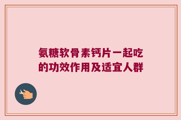 氨糖软骨素钙片一起吃的功效作用及适宜人群 氨糖软骨素钙片一起吃的功效作用及适宜人群
