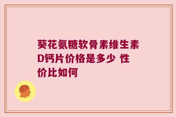 葵花氨糖软骨素维生素D钙片价格是多少 性价比如何
