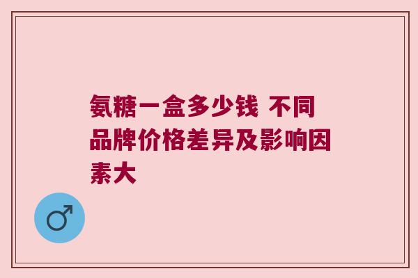 氨糖一盒多少钱 不同品牌价格差异及影响因素大 氨糖一盒多少钱 不同品牌价格差异及影响因素大