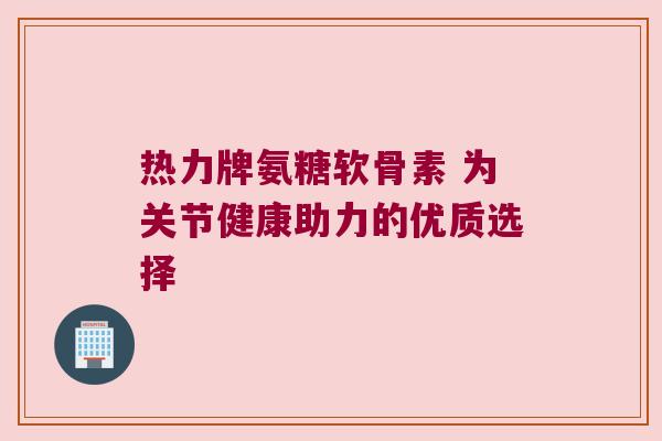 热力牌氨糖软骨素 为关节健康助力的优质选择 热力牌氨糖软骨素 为关节健康助力的优质选择