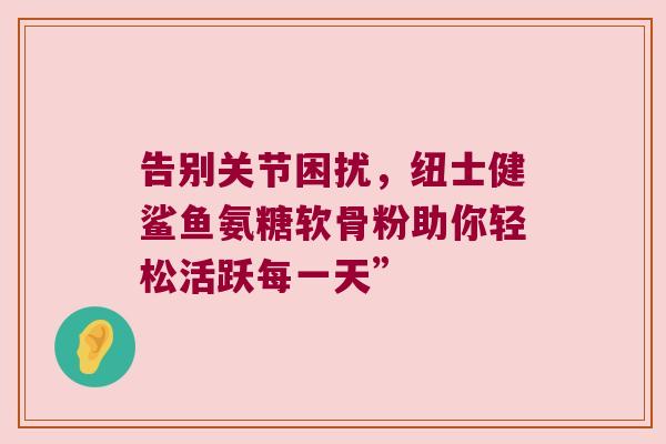 告别关节困扰,纽士健鲨鱼氨糖软骨粉助你轻松活跃每一天” 告别关节困扰,纽士健鲨鱼氨糖软骨粉助你轻松活跃每一天”