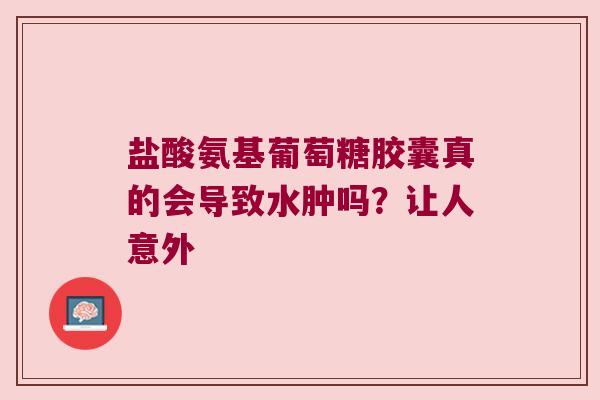 盐酸氨基葡萄糖胶囊真的会导致水肿吗?让人意外 盐酸氨基葡萄糖胶囊真的会导致水肿吗?让人意外