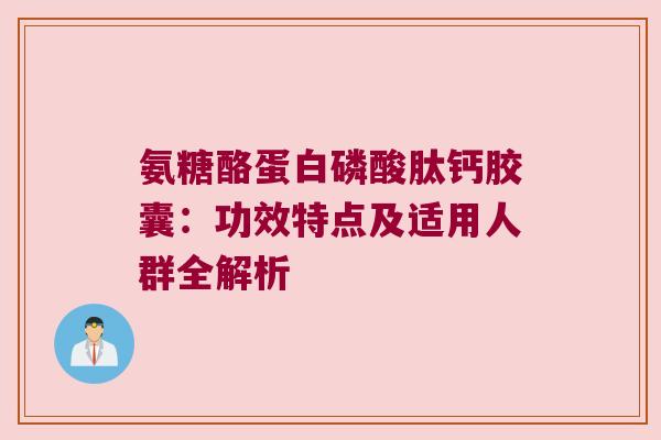 氨糖酪蛋白磷酸肽钙胶囊:功效特点及适用人群全解析 氨糖酪蛋白磷酸肽钙胶囊:功效特点及适用人群全解析