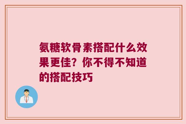 氨糖软骨素搭配什么效果更佳？你不得不知道的搭配技巧