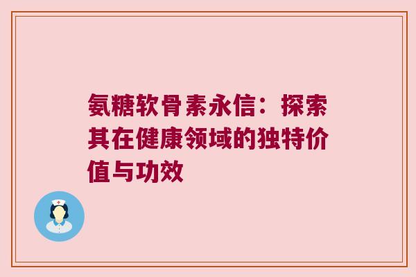 氨糖软骨素永信:探索其在健康领域的独特价值与功效 氨糖软骨素永信:探索其在健康领域的独特价值与功效