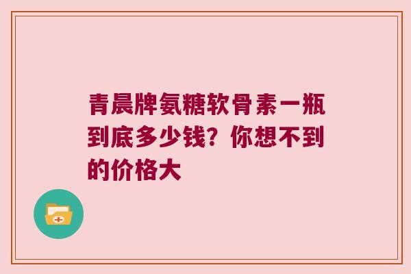 青晨牌氨糖软骨素一瓶到底多少钱？你想不到的价格大